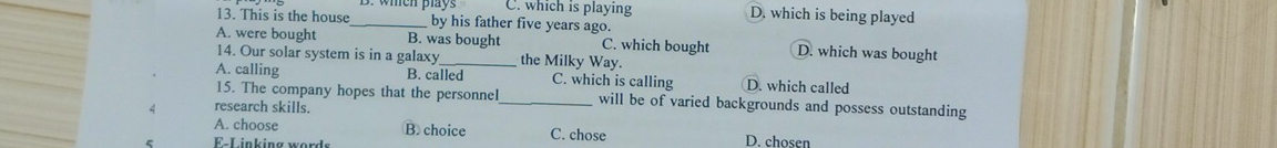 C. which is playing D. which is being played
13. This is the house_ by his father five years ago.
A. were bought B. was bought C. which bought D. which was bought
14. Our solar system is in a galaxy_ the Milky Way.
A. calling B. called C. which is calling D. which called
15. The company hopes that the personnel will be of varied backgrounds and possess outstanding
A research skills.
A. choose B. choice C. chose D. chosen
F-Linking words