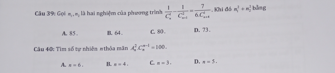 Gọi n_1, n_2 là hai nghiệm của phương trình frac 1(C_n)^1-frac 1(C_n+1)^2=frac 7(6.C_n+4)^1. Khi đó n_1^2+n_2^2 bằng
A. 85. B. 64. C. 80. D. 73.
Câu 40: Tìm số tự nhiên πthỏa mãn A_n^2.C_n^(n-1)=100.
A. n=6. B. n=4. C. n=3. D. n=5.