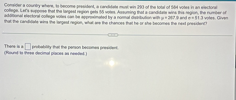 Consider a country where, to become president, a candidate must win 293 of the total of 584 votes in an electoral 
college. Let's suppose that the largest region gets 55 votes. Assuming that a candidate wins this region, the number of 
additional electoral college votes can be approximated by a normal distribution with mu =267.9 and sigma =51.3 votes. Given 
that the candidate wins the largest region, what are the chances that he or she becomes the next president? 
There is a □ probability that the person becomes president. 
(Round to three decimal places as needed.)