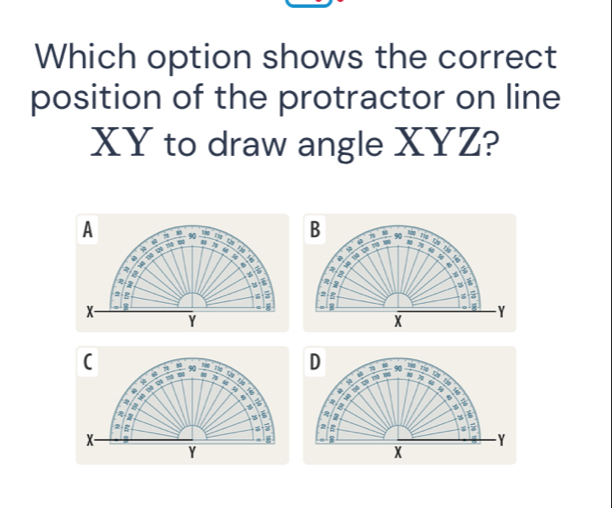 Which option shows the correct 
position of the protractor on line
XY to draw angle XYZ? 
A e _Rog B 1
90 714 
a ”
1
M tu rg 
φ
5 =
2
4
4 `
6
6 a
6

i 
g
2
x
I Y
Y
X
( 90 Tag D 90 Bág
7
4
129 2 i 
u 
. 
a 

a
2
a
z
x
Y
Y
X