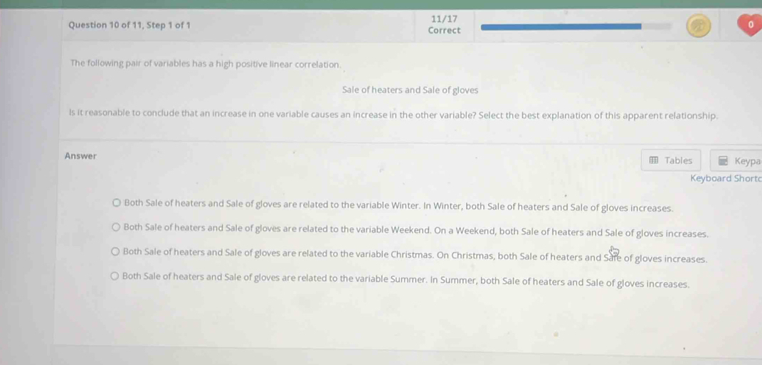 11/17
Question 10 of 11, Step 1 of 1 Correct
The following pair of variables has a high positive linear correlation.
Sale of heaters and Sale of gloves
ls it reasonable to conclude that an increase in one variable causes an increase in the other variable? Select the best explanation of this apparent relationship.
Answer Tables Keypa
Keyboard Short
Both Sale of heaters and Sale of gloves are related to the variable Winter. In Winter, both Sale of heaters and Sale of gloves increases.
Both Sale of heaters and Sale of gloves are related to the variable Weekend. On a Weekend, both Sale of heaters and Sale of gloves increases.
Both Sale of heaters and Sale of gloves are related to the variable Christmas. On Christmas, both Sale of heaters and Safe of gloves increases.
Both Sale of heaters and Sale of gloves are related to the variable Summer. In Summer, both Sale of heaters and Sale of gloves increases.