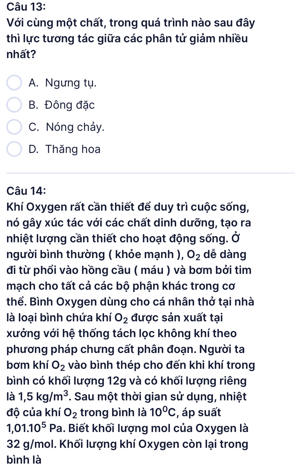 Với cùng một chất, trong quá trình nào sau đây
thì lực tương tác giữa các phân tử giảm nhiều
nhất?
A. Ngưng tụ.
B. Đông đặc
C. Nóng chảy.
D. Thăng hoa
Câu 14:
Khí Oxygen rất cần thiết để duy trì cuộc sống,
nó gây xúc tác với các chất dinh dưỡng, tạo ra
nhiệt lượng cần thiết cho hoạt động sống. Ở
người bình thường ( khỏe mạnh ), O_2 dễ dàng
đi từ phổi vào hồng cầu ( máu ) và bơm bởi tim
mạch cho tất cả các bộ phận khác trong cơ
thể. Bình Oxygen dùng cho cá nhân thở tại nhà
là loại bình chứa khí O_2 được sản xuất tại
xưởng với hệ thống tách lọc không khí theo
phương pháp chưng cất phân đoạn. Người ta
bơm khí O_2 vào bình thép cho đến khi khí trong
bình có khối lượng 12g và có khối lượng riêng
là 1, 5kg/m^3. Sau một thời gian sử dụng, nhiệt
độ của khí O_2 trong bình là 10^0C , áp suất
1,01.10^5Pa. Biết khối lượng mol của Oxygen là
32 g/mol. Khối lượng khí Oxygen còn lại trong
bình là