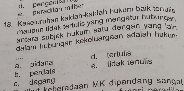 d. pengadilan
e. peradilan militer
18. Keseluruhan kaidah-kaidah hukum baik tertulis
maupun tidak tertulis yang mengatur hubungan
antara subjek hukum satu dengan yang lain
dalam hubungan kekeluargaan adalah hukum
….
a. pidana d. tertulis
e. tidak tertulis
b. perdata
c. dagang
keheradaan MK dipandang sangat