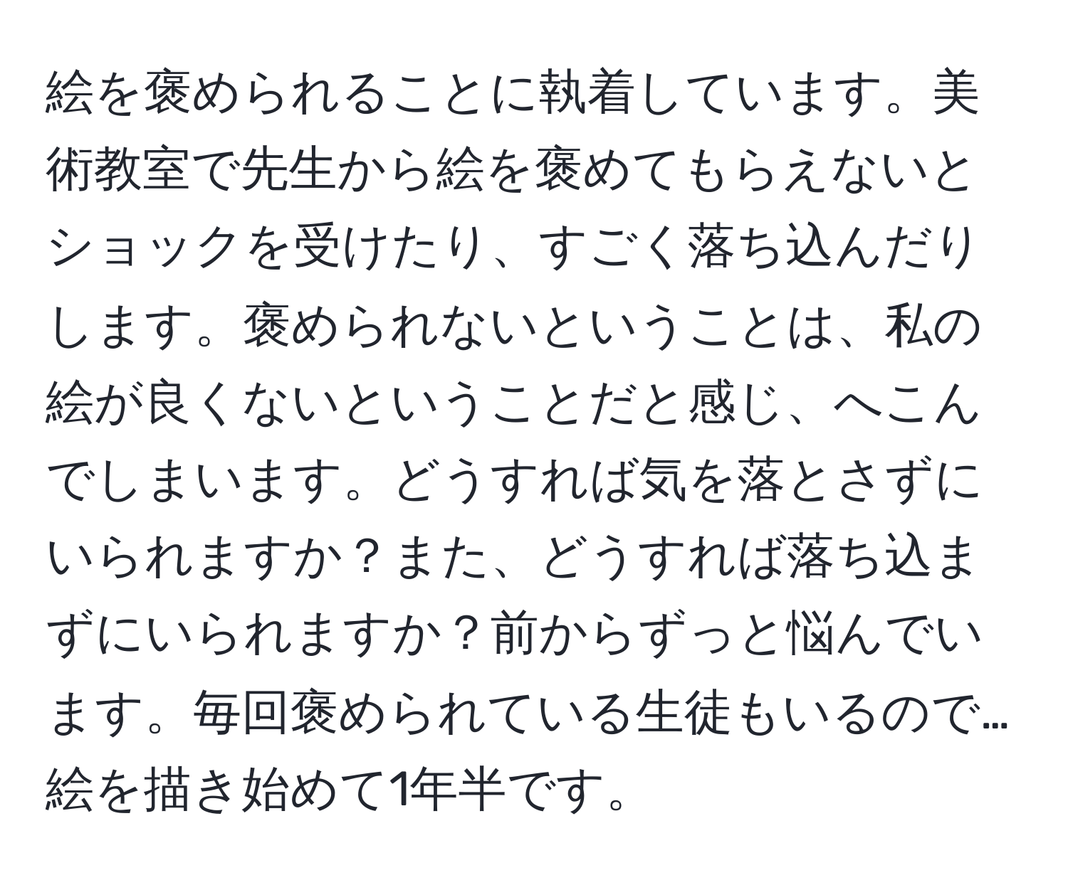 絵を褒められることに執着しています。美術教室で先生から絵を褒めてもらえないとショックを受けたり、すごく落ち込んだりします。褒められないということは、私の絵が良くないということだと感じ、へこんでしまいます。どうすれば気を落とさずにいられますか？また、どうすれば落ち込まずにいられますか？前からずっと悩んでいます。毎回褒められている生徒もいるので…絵を描き始めて1年半です。