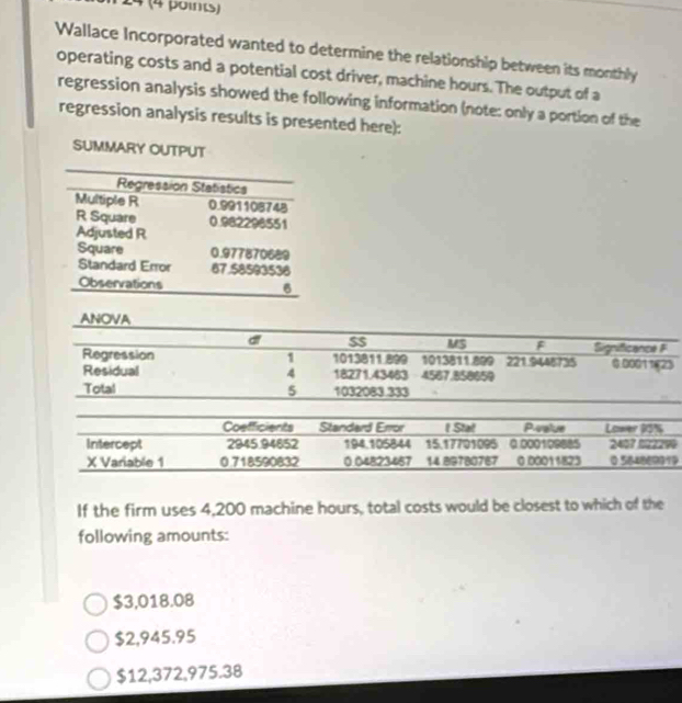 4 (4 points)
Wallace Incorporated wanted to determine the relationship between its monthly
operating costs and a potential cost driver, machine hours. The output of a
regression analysis showed the following information (note: only a portion of the
regression analysis results is presented here):
SUMMARY OUTPUT
If the firm uses 4,200 machine hours, total costs would be closest to which of the
following amounts:
$3,018.08
$2,945.95
$12,372,975.38