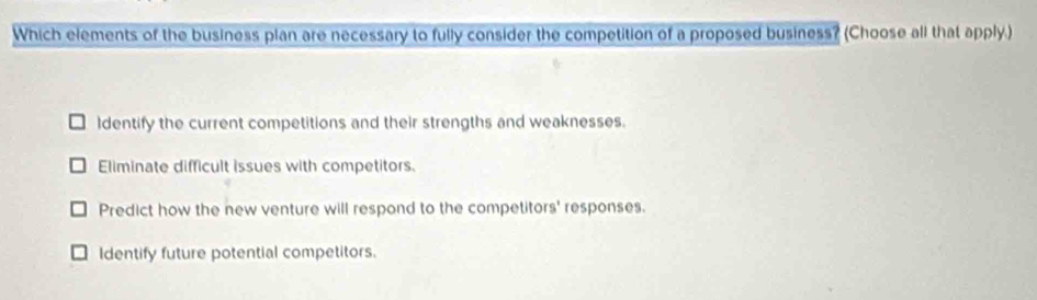 Which elements of the business plan are necessary to fully consider the competition of a proposed business? (Choose all that apply.)
Identify the current competitions and their strengths and weaknesses.
Eliminate difficult issues with competitors.
Predict how the new venture will respond to the competitors' responses.
dentify future potential competitors.