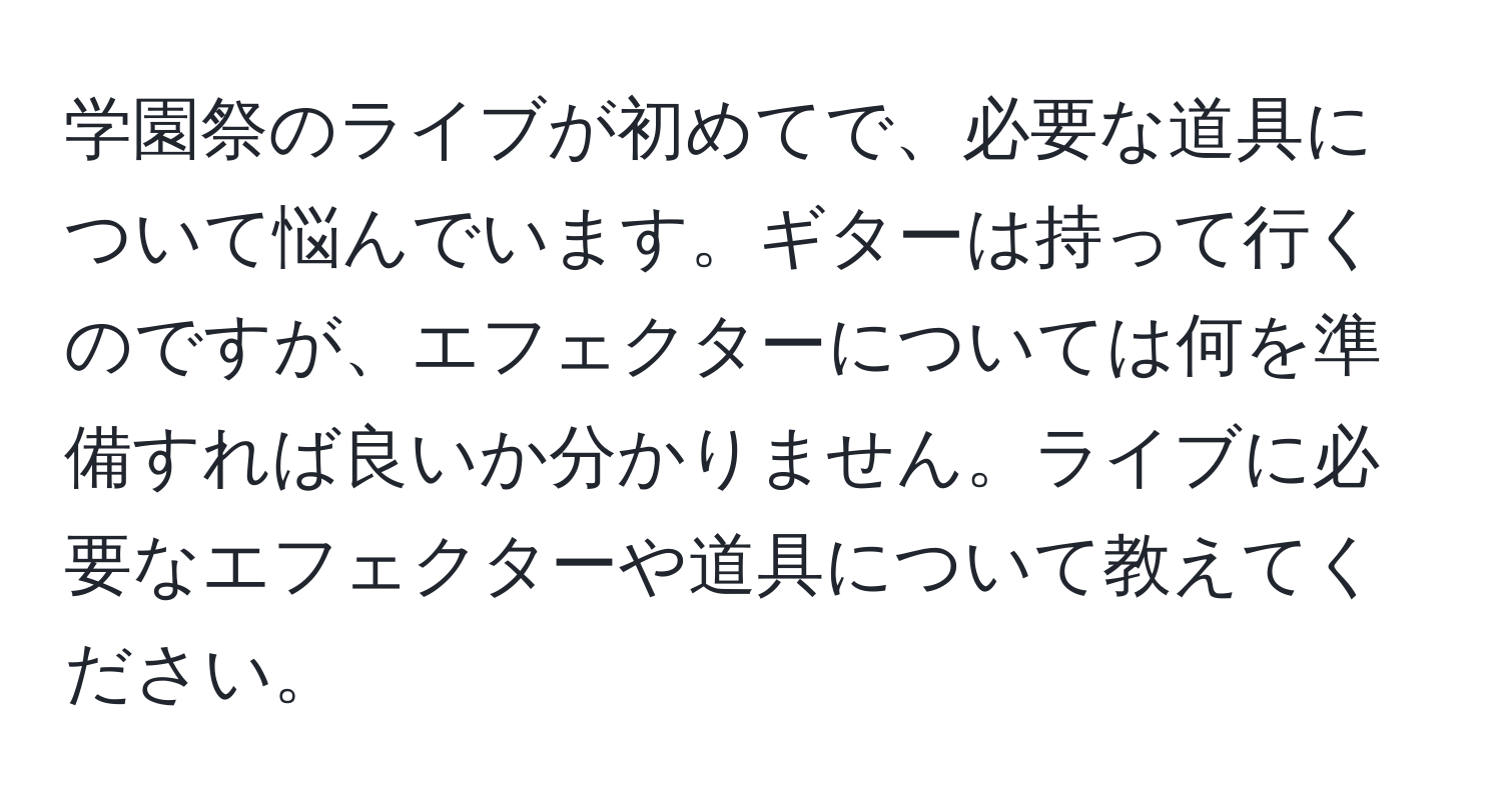 学園祭のライブが初めてで、必要な道具について悩んでいます。ギターは持って行くのですが、エフェクターについては何を準備すれば良いか分かりません。ライブに必要なエフェクターや道具について教えてください。