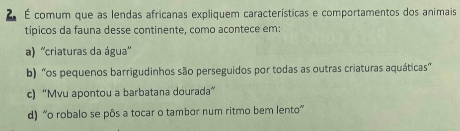 ZÉ comum que as lendas africanas expliquem características e comportamentos dos animais
típicos da fauna desse continente, como acontece em:
a) 'criaturas da água”
b) “os pequenos barrigudinhos são perseguidos por todas as outras criaturas aquáticas”
c) “Mvu apontou a barbatana dourada”
d) “o robalo se pôs a tocar o tambor num ritmo bem lento”