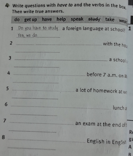 Write questions with have to and the verbs in the box 
Then write true answers. 
do get up have help speak study take wear 
1 __a foreign language at school? 1 
_ 
_2 
with the hou 
_ 
_3 
a school . 
_ 
_4 
before 7 a.m. on M 
_ 
_5 
a lot of homework at w 
_ 
_6 
lunch a 
_ 
7 _an exam at the end of 
_ 
R 
_ 
8 _ English in English ga 
A