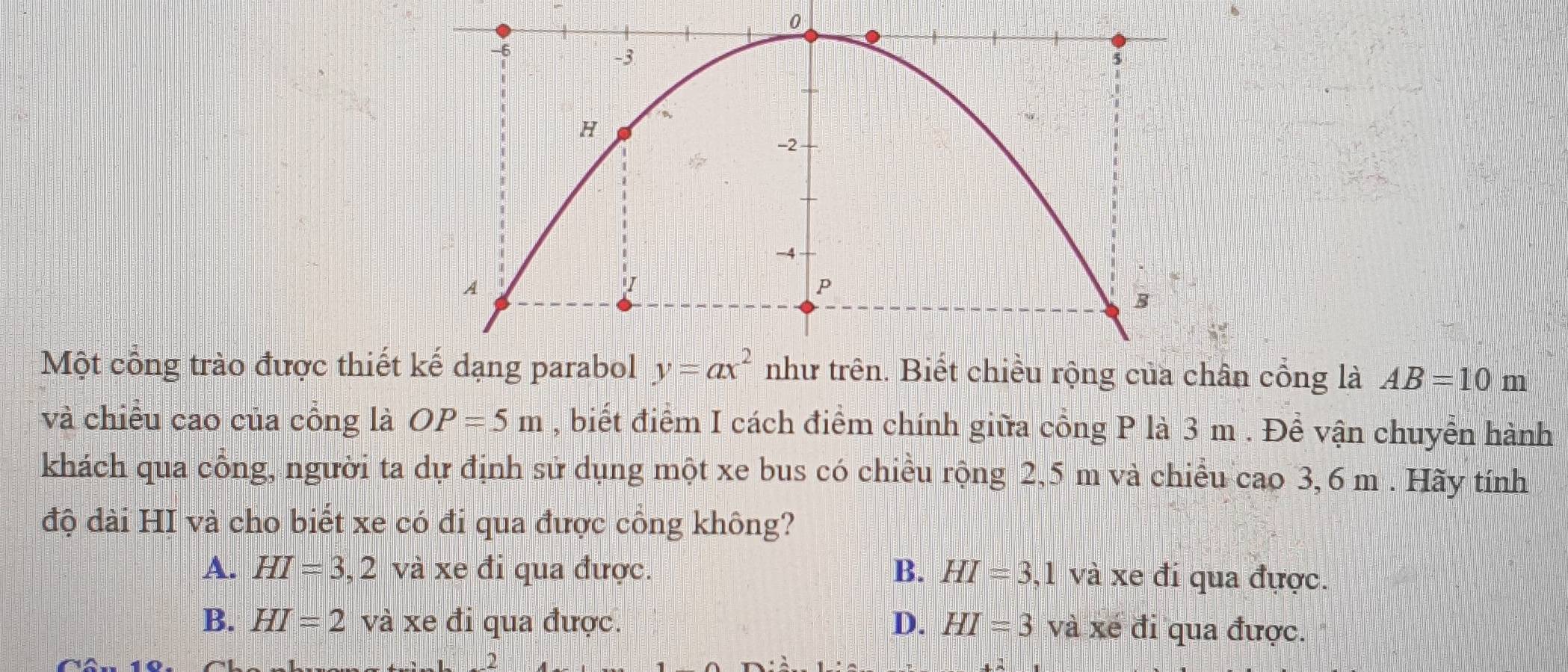 Một công trào được thiếtân cổng là AB=10m
và chiều cao của cỗng là OP=5m , biết điểm I cách điểm chính giữa cổng P là 3 m . Để vận chuyển hành
khách qua công, người ta dự định sử dụng một xe bus có chiều rộng 2,5 m và chiều cao 3,6 m . Hãy tính
độ dài HI và cho biết xe có đi qua được cổng không?
A. HI=3,2 và xe đi qua được. B. HI=3,1 và xe đi qua đựợc.
B. HI=2 và xe đi qua được. D. HI=3 và xé đi qua được.
2