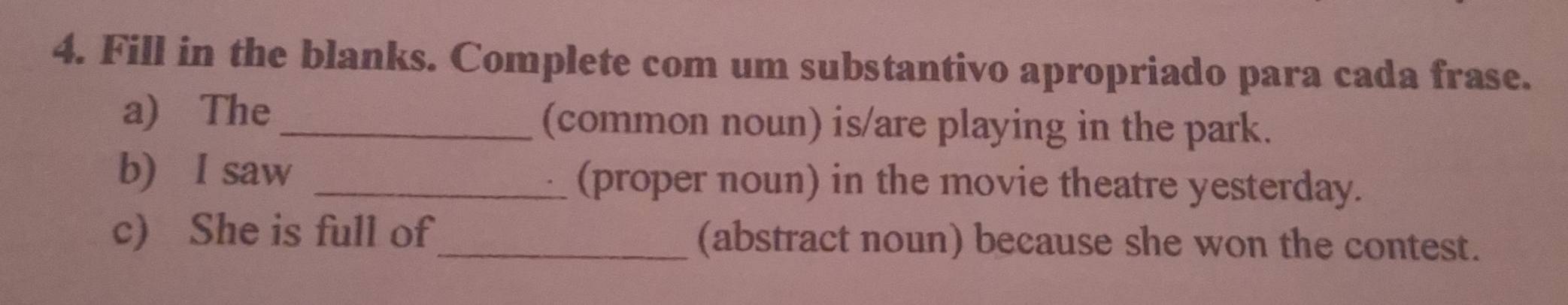 Fill in the blanks. Complete com um substantivo apropriado para cada frase. 
a) The _(common noun) is/are playing in the park. 
b) I saw _(proper noun) in the movie theatre yesterday. 
c) She is full of_ (abstract noun) because she won the contest.