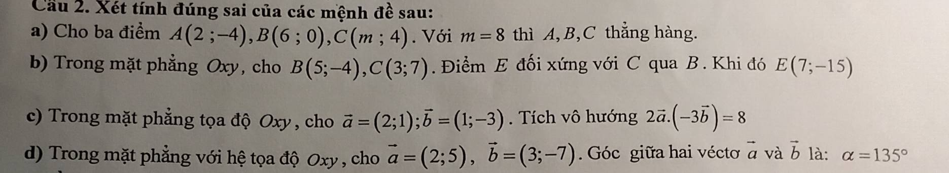 Cầu 2. Xét tính đúng sai của các mệnh đề sau: 
a) Cho ba điểm A(2;-4), B(6;0), C(m;4). Với m=8 thì A, B, C thẳng hàng. 
b) Trong mặt phẳng Oxy, cho B(5;-4), C(3;7). Điểm E đối xứng với C qua B. Khi đó E(7;-15)
c) Trong mặt phẳng tọa độ Oxy , cho vector a=(2;1); vector b=(1;-3). Tích vô hướng 2vector a.(-3vector b)=8
d) Trong mặt phẳng với hệ tọa độ Oxy , cho vector a=(2;5), vector b=(3;-7). Góc giữa hai vécto vector a và vector b là: alpha =135°