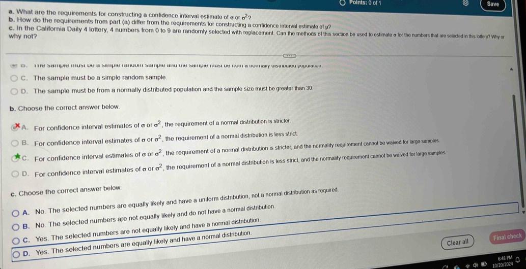 Save
a. What are the requirements for constructing a confidence interval estimate of σ or c^2
b. How do the requirements from part (a) differ from the requirements for constructing a confidence interval estimate of μ?
c. In the California Daily 4 lottery, 4 numbers from 0 to 9 are randomly selected with replacement. Can the methods of this on d to eermae of o eumbers that are selected in this lottery? Why or
why not?
e. The sample must be a simple random sample and the sample must be from a normally disirbuled population.
C. The sample must be a simple random sample.
D. The sample must be from a normally distributed population and the sample size must be greater than 30
b. Choose the correct answer below.
A. For confidence interval estimates of σ or sigma^2 , the requirement of a normal distribution is stricter.
B. For confidence interval estimates of σ or sigma^2 , the requirement of a normal distribution is less strict.
C. For confidence interval estimates of σ or sigma^2 , the requirement of a normal distribution is stricter, and the normality requirement cannot be waived for large samples.
D. For confidence interval estimates ofσo sigma^2 , the requirement of a normal distribution is less strict, and the normality requirement cannot be waived for large samples.
c. Choose the correct answer below.
A. No. The selected numbers are equally likely and have a uniform distribution, not a normal distribution as required.
B. No. The selected numbers are not equally likely and do not have a normal distribution.
C. Yes. The selected numbers are not equally likely and have a normal distribution.
Clear all Final check
D. Yes. The selected numbers are equally likely and have a normal distribution
6:48 PM
10/20/2024 a