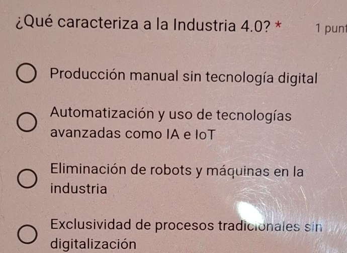 ¿Qué caracteriza a la Industria 4.0? * 1 punt
Producción manual sin tecnología digital
Automatización y uso de tecnologías
avanzadas como IA e IoT
Eliminación de robots y máquinas en la
industria
Exclusividad de procesos tradicionales sin
digitalización