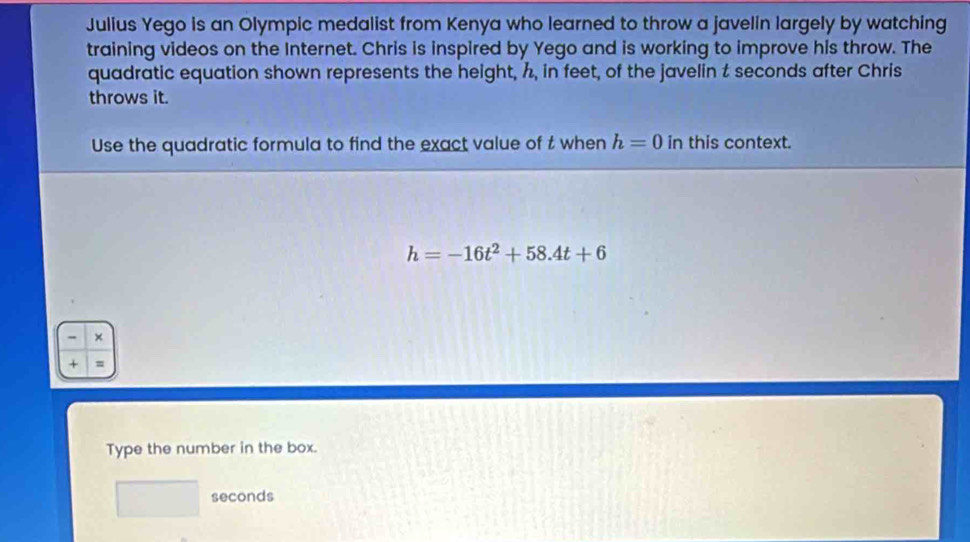 Julius Yego is an Olympic medalist from Kenya who learned to throw a javelin largely by watching 
training videos on the Internet. Chris is inspired by Yego and is working to improve his throw. The 
quadratic equation shown represents the height, h, in feet, of the javelin t seconds after Chris 
throws it. 
Use the quadratic formula to find the exact value of t when h=0 in this context.
h=-16t^2+58.4t+6
- × 
+ = 
Type the number in the box.
seconds