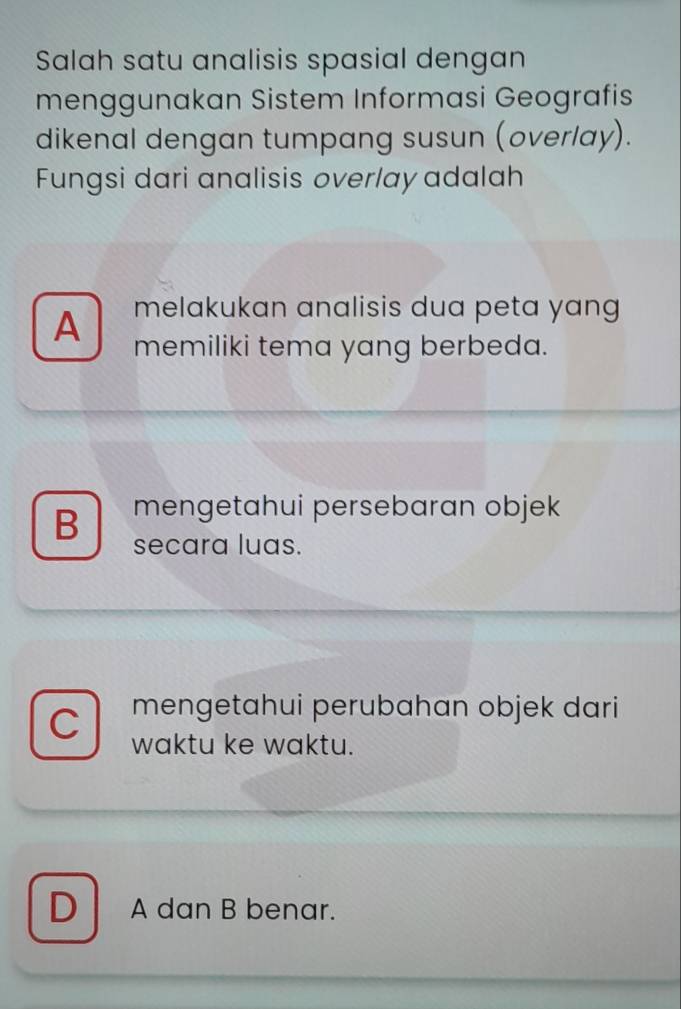 Salah satu analisis spasial dengan
menggunakan Sistem Informasi Geografis
dikenal dengan tumpang susun (overlay).
Fungsi dari analisis overlay adalah
melakukan analisis dua peta yang
A memiliki tema yang berbeda.
B mengetahui persebaran objek
secara luas.
mengetahui perubahan objek dari
waktu ke waktu.
D A dan B benar.