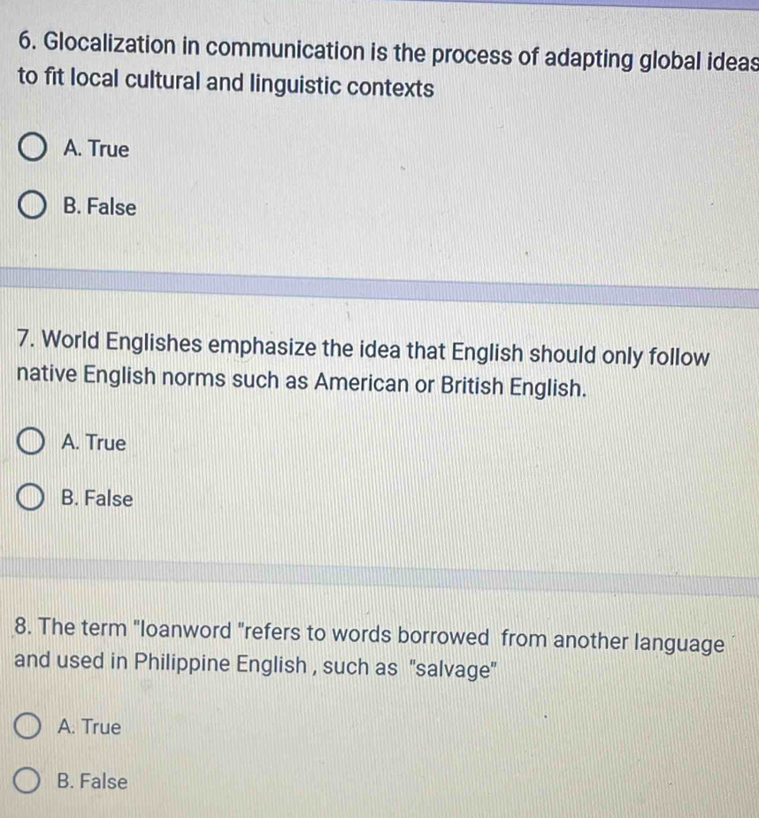 Glocalization in communication is the process of adapting global ideas
to fit local cultural and linguistic contexts
A. True
B. False
7. World Englishes emphasize the idea that English should only follow
native English norms such as American or British English.
A. True
B. False
8. The term "loanword "refers to words borrowed from another language
and used in Philippine English , such as 'salvage"
A. True
B. False