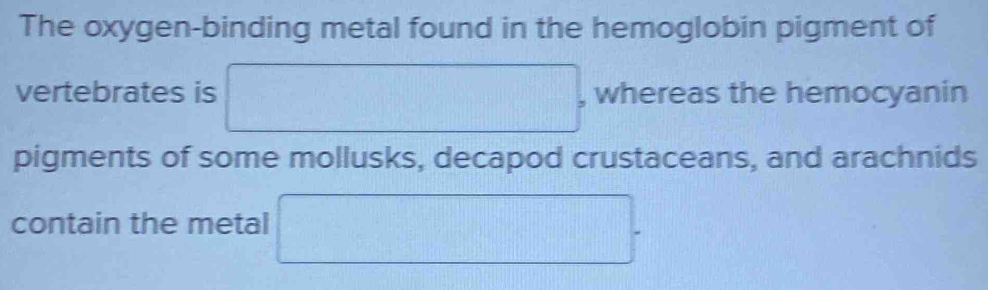 The oxygen-binding metal found in the hemoglobin pigment of 
vertebrates is □ , whereas the hemocyanin 
pigments of some mollusks, decapod crustaceans, and arachnids 
contain the metal □.