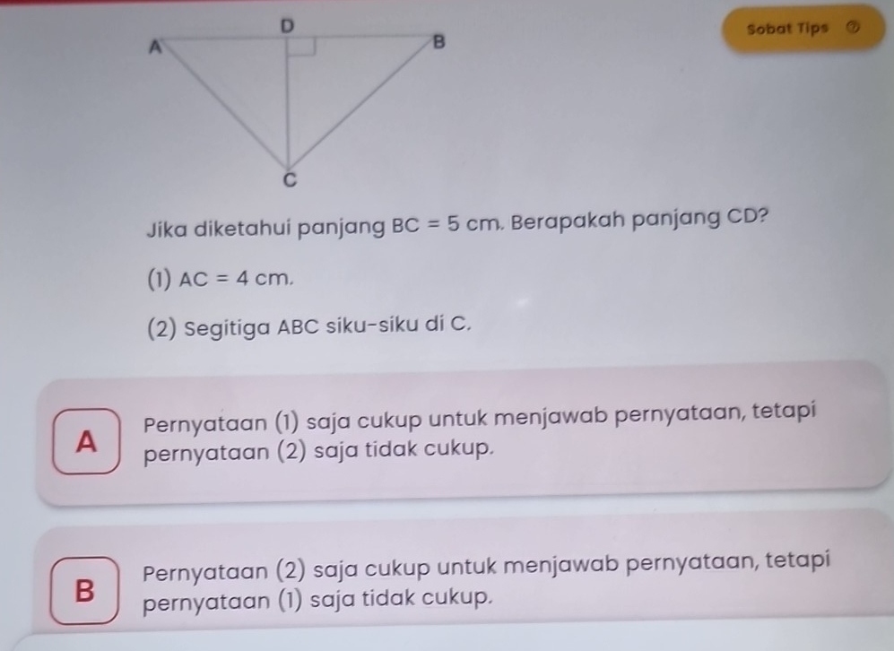 Sobat Tips
Jika diketahui panjang BC=5cm. Berapakah panjang CD?
(1) AC=4cm.
(2) Segitiga ABC siku-siku di C.
Pernyataan (1) saja cukup untuk menjawab pernyataan, tetapi
A pernyataan (2) saja tidak cukup.
Pernyataan (2) saja cukup untuk menjawab pernyataan, tetapi
B pernyataan (1) saja tidak cukup.