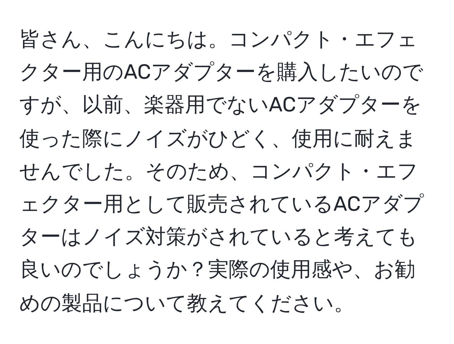 皆さん、こんにちは。コンパクト・エフェクター用のACアダプターを購入したいのですが、以前、楽器用でないACアダプターを使った際にノイズがひどく、使用に耐えませんでした。そのため、コンパクト・エフェクター用として販売されているACアダプターはノイズ対策がされていると考えても良いのでしょうか？実際の使用感や、お勧めの製品について教えてください。