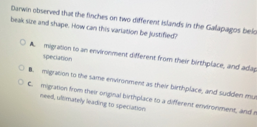 Darwin observed that the finches on two different islands in the Galapagos bel
beak size and shape. How can this variation be justified?
A. migration to an environment different from their birthplace, and adap
speciation
B. migration to the same environment as their birthplace, and sudden mu
C. migration from their original birthplace to a different environment, andr
need, ultimately leading to speciation