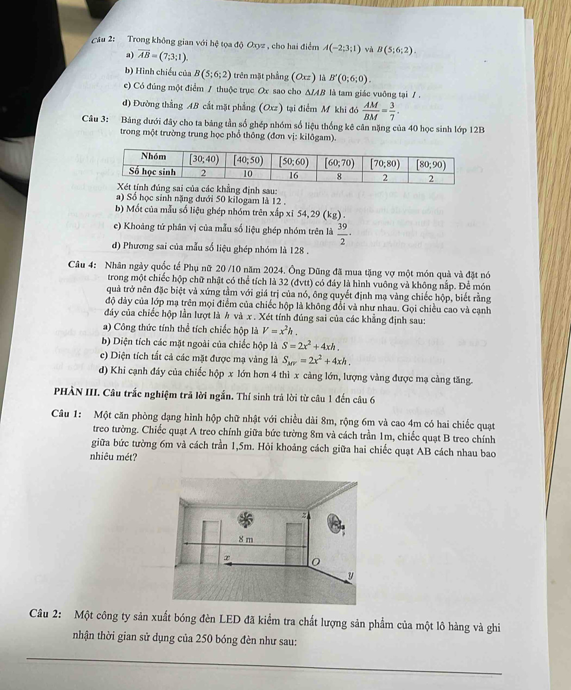 Trong không gian với hệ tọa độ Oxyz , cho hai điểm A(-2;3;1) và B(5;6;2).
a) vector AB=(7;3;1).
b) Hình chiếu của B(5;6;2) trên mặt phẳng (Oxz) là B'(0;6;0).
c) Có đúng một điểm / thuộc trục Ox sao cho △ IAB là tam giác vuông tại / .
d) Đường thẳng AB cắt mặt phẳng (Oxz) tại điểm M khi đó  AM/BM = 3/7 .
Câu 3: Bảng dưới đây cho ta bảng tần số ghép nhóm số liệu thống kê cân nặng của 40 học sinh lớp 12B
trong một trường trung học phổ thông (đơn vị: kilôgam).
của các khẳng định sau:
a) Số học sinh nặng dưới 50 kilogam là 12 .
b) Mốt của mẫu số liệu ghép nhóm trên xấp xỉ 54,29 (kg) .
c) Khoảng tứ phân vị của mẫu số liệu ghép nhóm trên là  39/2 ·
d) Phương sai của mẫu số liệu ghép nhóm là 128 .
Câu 4: Nhân ngày quốc tế Phụ nữ 20 /10 năm 2024. Ông Dũng đã mua tặng vợ một món quà và đặt nó
trong một chiếc hộp chữ nhật có thể tích là 32 (đvtt) có đáy là hình vuông và không nắp. Để món
quả trở nên đặc biệt và xứng tầm với giá trị của nó, ông quyết định mạ vàng chiếc hộp, biết rằng
độ dày của lớp mạ trên mọi điểm của chiếc hộp là không đổi và như nhau. Gọi chiều cao và cạnh
đảy của chiếc hộp lần lượt là h và x . Xét tính đúng sai của các khẳng định sau:
a) Công thức tính thể tích chiếc hộp là V=x^2h.
b) Diện tích các mặt ngoài của chiếc hộp là S=2x^2+4xh.
c) Diện tích tất cả các mặt được mạ vàng là S_MV=2x^2+4xh.
d) Khi cạnh đáy của chiếc hộp x lớn hơn 4 thì x càng lớn, lượng vàng được mạ cảng tăng.
PHÀN III. Câu trắc nghiệm trã lời ngắn. Thí sinh trả lời từ câu 1 đến câu 6
Câu 1: Một căn phòng dạng hình hộp chữ nhật với chiều dài 8m, rộng 6m và cao 4m có hai chiếc quạt
treo tường. Chiếc quạt A treo chính giữa bức tường 8m và cách trần 1m, chiếc quạt B treo chính
giữa bức tường 6m và cách trần 1,5m. Hỏi khoảng cách giữa hai chiếc quạt AB cách nhau bao
nhiêu mét?
Câu 2: Một công ty sản xuất bóng đèn LED đã kiểm tra chất lượng sản phẩm của một lô hàng và ghi
nhận thời gian sử dụng của 250 bóng đèn như sau:
_