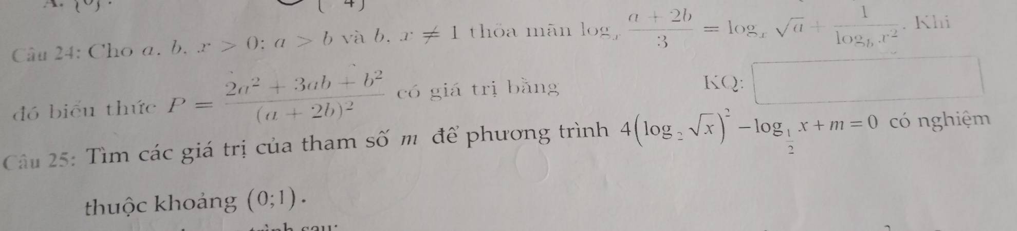 Cho a. b. x>0:a>bv à b . x!= 1 thỏa mãn log _x (a+2b)/3 =log _xsqrt(a)+frac 1log _bx^2. Khi 
đó biểu thức P=frac 2a^2+3ab+b^2(a+2b)^2 có giá trị bằng 
KQ: □ 
Câu 25: Tìm các giá trị của tham số m để phương trình 4(log _2sqrt(x))^2-log _ 1/2 x+m=0 có nghiệm 
thhuộc khoảng (0;1).