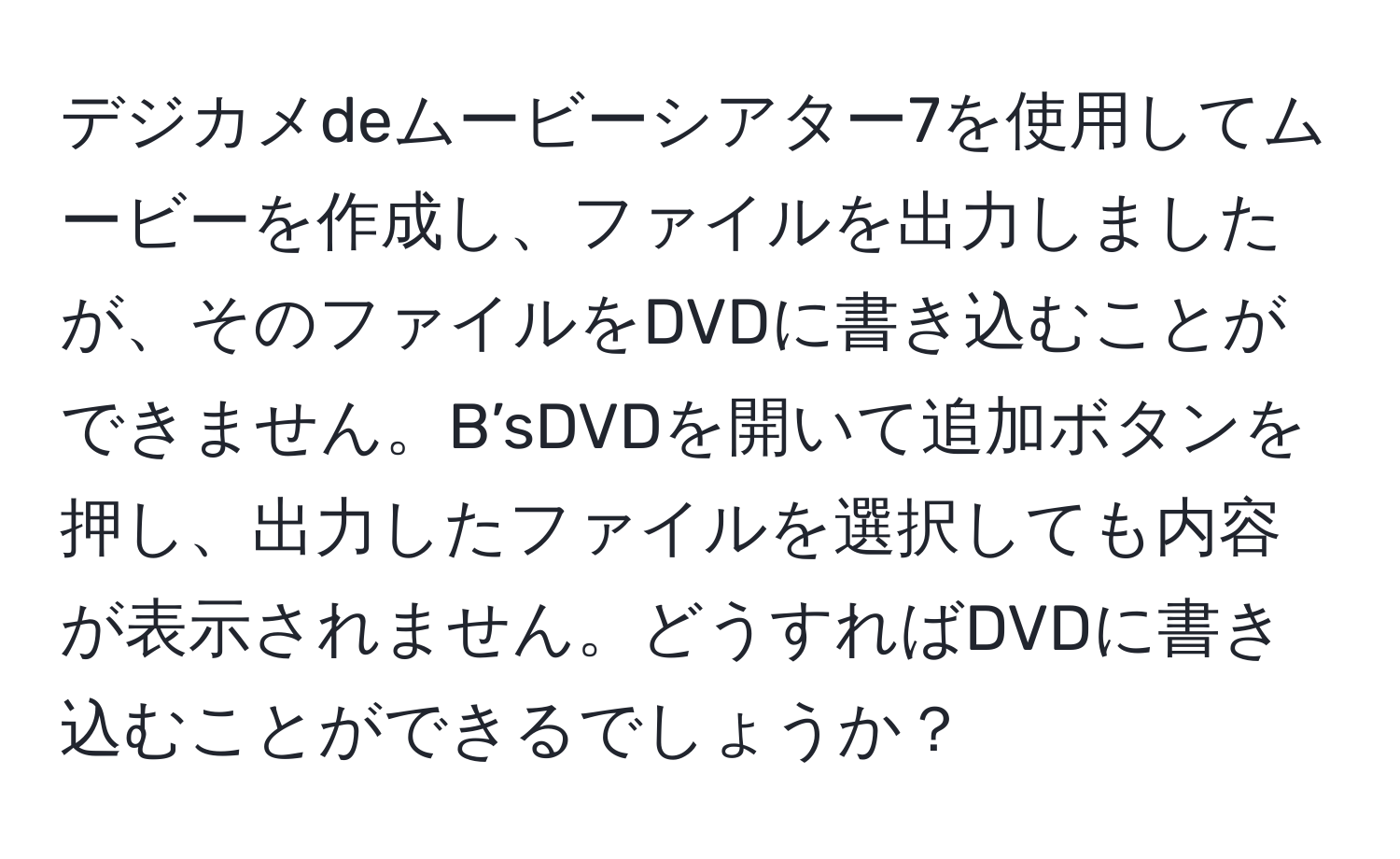 デジカメdeムービーシアター7を使用してムービーを作成し、ファイルを出力しましたが、そのファイルをDVDに書き込むことができません。B’sDVDを開いて追加ボタンを押し、出力したファイルを選択しても内容が表示されません。どうすればDVDに書き込むことができるでしょうか？