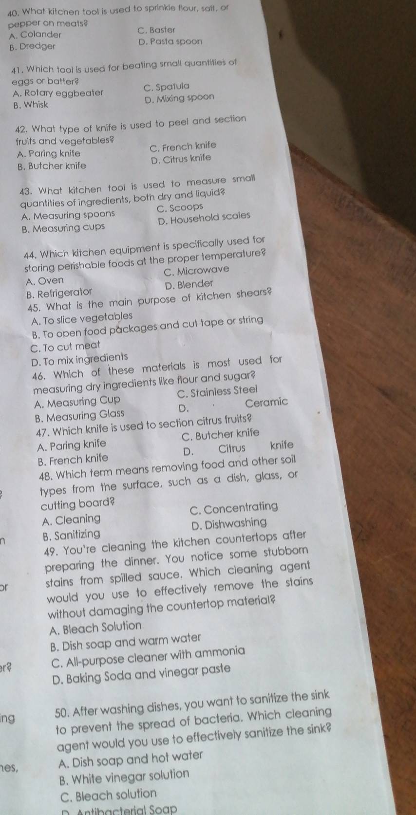 What kitchen tool is used to sprinkle flour, saft, or
pepper on meats?
A. Colander
C. Baster
B. Dredger D. Pasta spoon
41. Which tool is used for beating small quantities of
eggs or batter?
A. Rotary eggbeater C. Spatula
B. Whisk D. Mixing spoon
42. What type of knife is used to peel and section
fruits and vegetables?
A. Paring knife C. French knife
B. Butcher knife
D. Citrus knife
43. What kitchen tool is used to measure small
quantities of ingredients, both dry and liquid?
A. Measuring spoons C. Scoops
B. Measuring cups D. Household scales
44. Which kitchen equipment is specifically used for
storing perishable foods at the proper temperature?
A. Oven C. Microwave
B. Refrigerator D. Blender
45. What is the main purpose of kitchen shears?
A. To slice vegetables
B. To open food packages and cut tape or string
C. To cut meat
D. To mix ingredients
46. Which of these materials is most used for
measuring dry ingredients like flour and sugar?
A. Measuring Cup C. Stainless Steel
D.
B. Measuring Glass Ceramic
47. Which knife is used to section citrus fruits?
A. Paring knife C. Butcher knife
B. French knife D. Citrus knife
48. Which term means removing food and other soil
types from the surface, such as a dish, glass, or
cutting board?
A. Cleaning C. Concentrating
n B. Sanitizing D. Dishwashing
49. You're cleaning the kitchen countertops after
preparing the dinner. You notice some stubborn
or stains from spilled sauce. Which cleaning agent
would you use to effectively remove the stains
without damaging the countertop material?
A. Bleach Solution
B. Dish soap and warm water
r² C. All-purpose cleaner with ammonia
D. Baking Soda and vinegar paste
ing
50. After washing dishes, you want to sanitize the sink
to prevent the spread of bacteria. Which cleaning
agent would you use to effectively sanitize the sink?
es, A. Dish soap and hot water
B. White vinegar solution
C. Bleach solution
tib a cterial Soap