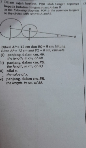 Dalam rajah berikut, PQR ialah tangen sepunya ( 1 
kepada bulatan dengan pusat A dan B. 
In the following diagram, PQR is the common tangent 
to the circles with centres A and B
Diberi AP=12cm dan BQ=8cm , hitung 
Given AP=12cm and BQ=8cm , calculate 
(i) panjang, dalam cm, AB. 
the length, in cm, of AB. 
(ii) panjang, dalam cm, PQ. 
the length, in cm, of PQ. 
ii) nilai x. 
the value of x. 
v) panjang, dalam cm, BR. 
the length, in cm, of BR.