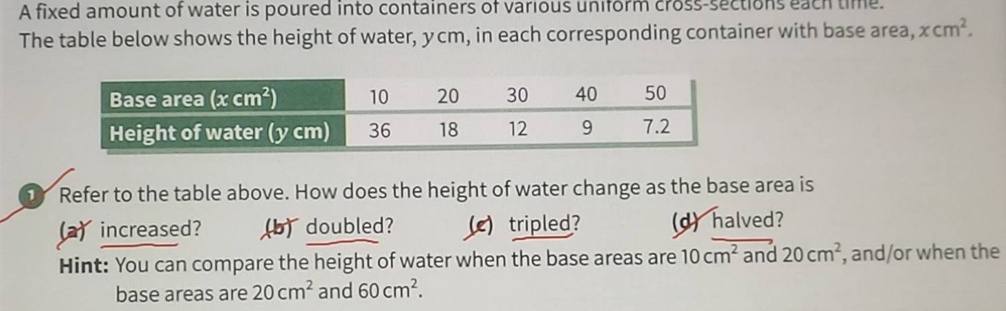 A fixed amount of water is poured into containers of various uniform cross-sections each time.
The table below shows the height of water, ycm, in each corresponding container with base area, xcm^2.
D Refer to the table above. How does the height of water change as the base area is
a)increased? (b) doubled? ()tripled? d) halved?
Hint: You can compare the height of water when the base areas are 10cm^2 and 20cm^2 , and/or when the
base areas are 20cm^2 and 60cm^2.