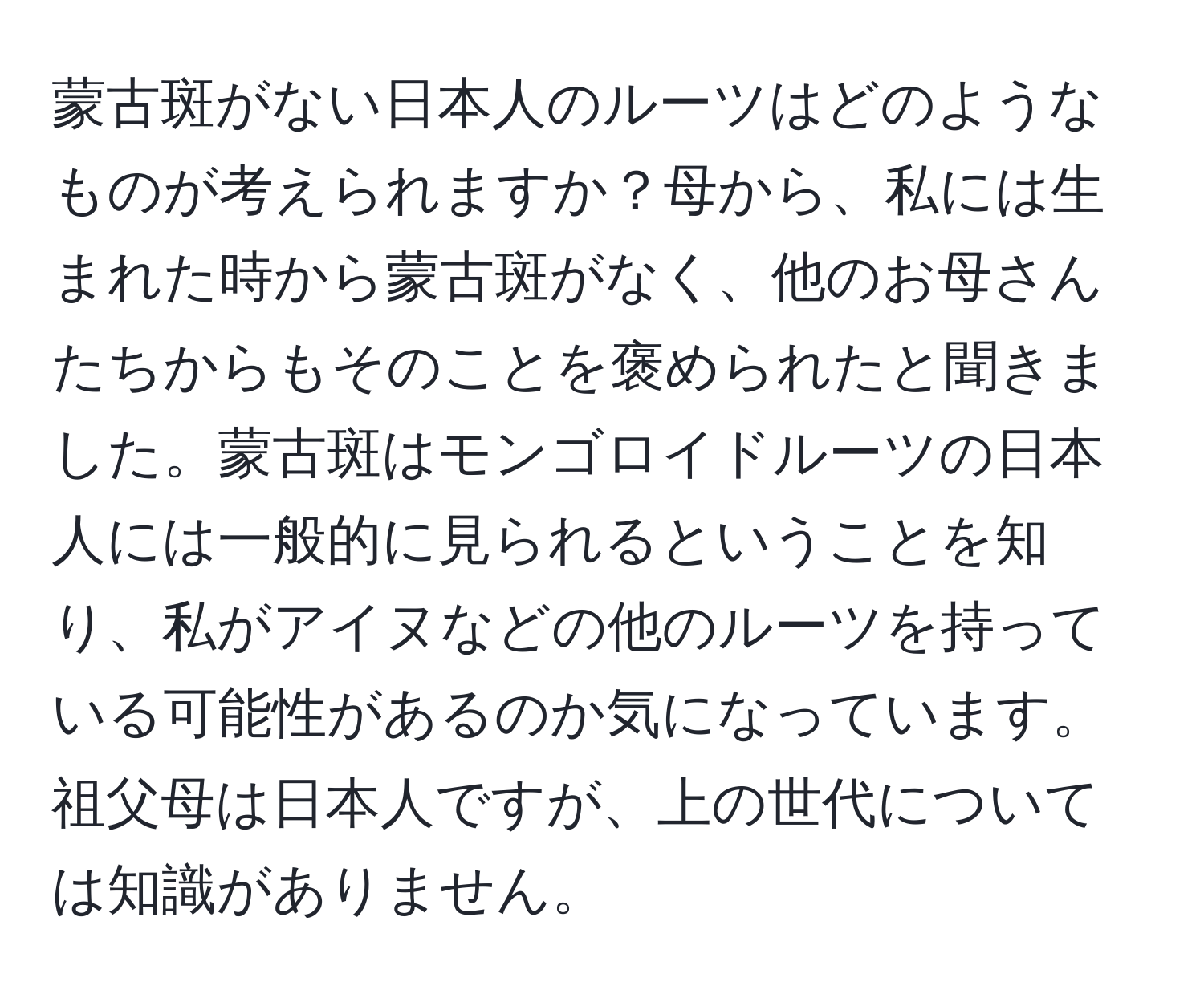 蒙古斑がない日本人のルーツはどのようなものが考えられますか？母から、私には生まれた時から蒙古斑がなく、他のお母さんたちからもそのことを褒められたと聞きました。蒙古斑はモンゴロイドルーツの日本人には一般的に見られるということを知り、私がアイヌなどの他のルーツを持っている可能性があるのか気になっています。祖父母は日本人ですが、上の世代については知識がありません。