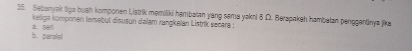 Sebanyak tiga buah komponen Listrik memiliki hambatan yang sama yakni 6 Ω. Berapakah hambatan penggantinya jika
ketiga komponen tersebut disusun dalam rangkaian Listrik secara :
a. seri
b. paralel