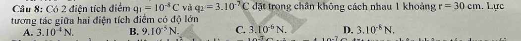 Có 2 điện tích điểm q_1=10^(-8)C và q_2=3.10^(-7)C đặt trong chân không cách nhau 1 khoảng r=30cm. Lực
tương tác giữa hai điện tích điểm có độ lớn
A. 3.10^(-4)N. B. 9.10^(-5)N. C. 3.10^(-6)N. D. 3.10^(-8)N.