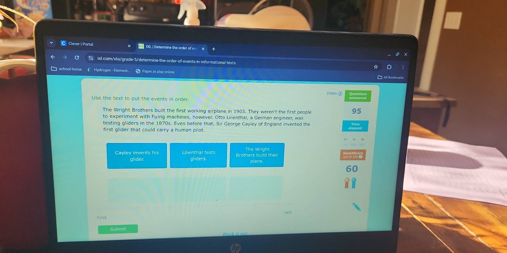 Clever | Portal IXL | Determine the order of ev 
ixl.com/ela/grade-5/determine-the-order-of-events-in-informational-texts 
school home Hydrogen - Element... Paper.io play online 
All Bookmarks 
Video ⑥ Questions 
Use the text to put the events in order. answered 
The Wright Brothers built the first working airplane in 1903. They weren't the first people
95
to experiment with flying machines, however. Otto Lilienthal, a German engineer, was 
testing gliders in the 1870s. Even before that, Sir George Cayley of England invented the 
first glider that could carry a human pilot. 
The Wright 
Cayley invents his Lilienthal tests Brothers build their 
glider. gliders. plane.
60
last 
first 
Submit