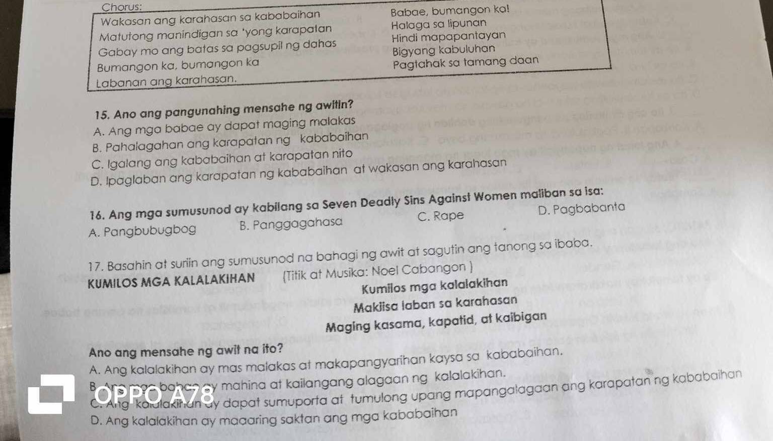 Chorus:
Wakasan ang karahasan sa kababaihan Babae, bumangon ka!
Matutong manindigan sa *yong karapatan Halaga sa lipunan
Gabay mo ang batas sa pagsupil ng dahas Hindi mapapantayan
Bigyang kabuluhan
Bumangon ka, bumangon ka Pagtahak sa tamang daan
Labanan ang karahasan.
15. Ano ang pangunahing mensahe ng awitin?
A. Ang mga babae ay dapat maging malakas
B. Pahalagahan ang karapatan ng kababaihan
C. Igalang ang kababaihan at karapatan nito
D. Ipaglaban ang karapatan ng kababaihan at wakasan ang karahasan
16. Ang mga sumusunod ay kabilang sa Seven Deadly Sins Against Women maliban sa isa:
C. Rape
A. Pangbubugbog B. Panggagahasa D. Pagbabanta
17. Basahin at suriin ang sumusunod na bahagi ng awit at sagutin ang tanong sa ibaba.
KUMILOS MGA KALALAKIHAN (Titik at Musika: Noel Cabangon )
Kumilos mga kalalakihan
Makiisa laban sa karahasan
Maging kasama, kapatid, at kaibigan
Ano ang mensahe ng awit na ito?
A. Ang kalalakihan ay mas malakas at makapangyarihan kaysa sa kababaihan.
BAne mas bahan by mahina at kailangang alagaan ng kalalakihan.
C. Ang kaiulakihan ay dapat sumuporta at tumulong upang mapangalagaan ang karapatan ng kababaihan
D. Ang kalalakihan ay maaaring saktan ang mga kababaihan