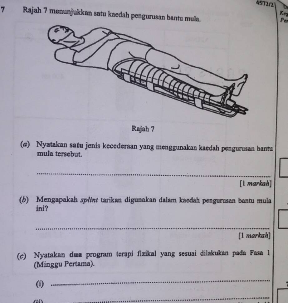 457212 
Keg 
7 Rajah 7 menunjukkan satu kaedah pengurusan bantu mula. 
Per 
Rajah 7 
(@) Nyatakan satu jenis kecederaan yang menggunakan kaedah pengurusan bantu 
mula tersebut. 
_ 
[1 markah] 
(b) Mengapakah splint tarikan digunakan dalam kaedah pengurusan bantu mula 
ini? 
_ 
[1 markah] 
(c) Nyatakan dua program terapi fizikal yang sesuai dilakukan pada Fasa 1 
(Minggu Pertama). 
_ 
(i) 

_