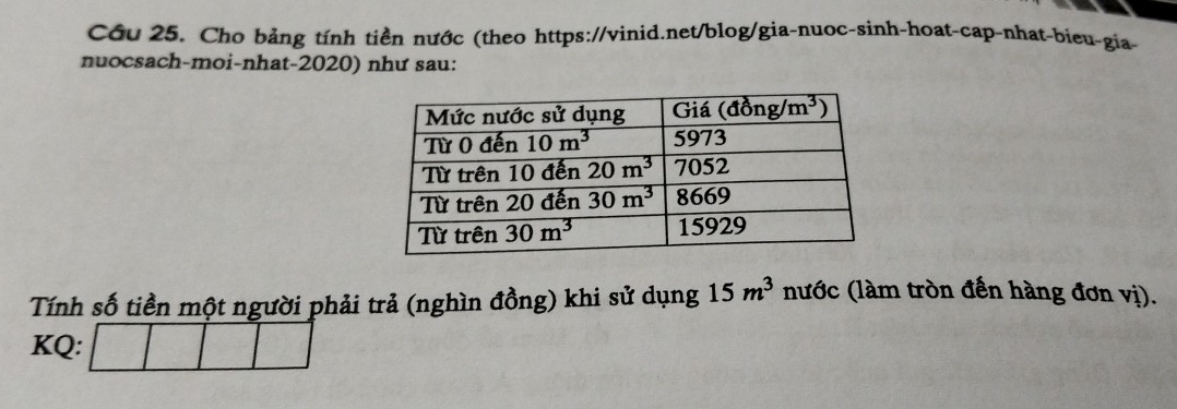 Cầu 25. Cho bảng tính tiền nước (theo https://vinid.net/blog/gia-nuoc-sinh-hoat-cap-nhat-bieu-gia-
nuocsach-moi-nhat-2020) như sau:
Tính số tiền một người phải trả (nghìn đồng) khi sử dụng 15m^3 nước (làm tròn đến hàng đơn vị).
KQ: