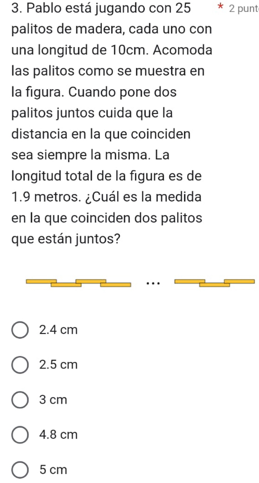 Pablo está jugando con 25 2 punt
palitos de madera, cada uno con
una longitud de 10cm. Acomoda
las palitos como se muestra en
la figura. Cuando pone dos
palitos juntos cuida que la
distancia en la que coinciden
sea siempre la misma. La
longitud total de la figura es de
1.9 metros. ¿Cuál es la medida
en la que coinciden dos palitos
que están juntos?
2.4 cm
2.5 cm
3 cm
4.8 cm
5 cm