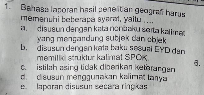 Bahasa laporan hasil penelitian geografi harus
memenuhi beberapa syarat, yaitu ....
a. disusun dengan kata nonbaku serta kalimat
yang mengandung subjek dan objek
b. disusun dengan kata baku sesuai EYD dan
memiliki struktur kalimat SPOK
6.
c. istilah asing tidak diberikan keterangan
d. disusun menggunakan kalimat tanya
e. laporan disusun secara ringkas