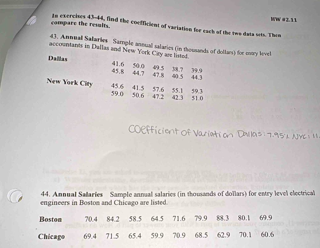 HW #2.11 
compare the results. 
In exercises 43-44, find the coefficient of variation for each of the two data sets. Then 
43. Annual Salaries Sample annual salaries (in thousands of dollars) for entry level 
accountants in Dallas and New York City are listed. 
Dallas 41.6 50.0 49.5 38.7 39.9
45.8 44.7 47.8 40.5 44.3
New York City 45.6 41.5 57.6 55.1 59.3
59.0 50.6 47.2 42.3 : 51.0
95 
44. Annual Salaries Sample annual salaries (in thousands of dollars) for entry level electrical 
0 engineers in Boston and Chicago are listed.