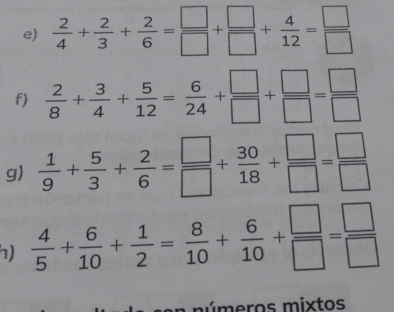  2/4 + 2/3 + 2/6 = □ /□  + □ /□  + 4/12 = □ /□  
f)  2/8 + 3/4 + 5/12 = 6/24 + □ /□  + □ /□  = □ /□  
g)  1/9 + 5/3 + 2/6 = □ /□  + 30/18 + □ /□  = □ /□  
h)  4/5 + 6/10 + 1/2 = 8/10 + 6/10 + □ /□  = □ /□  
n números mixtos