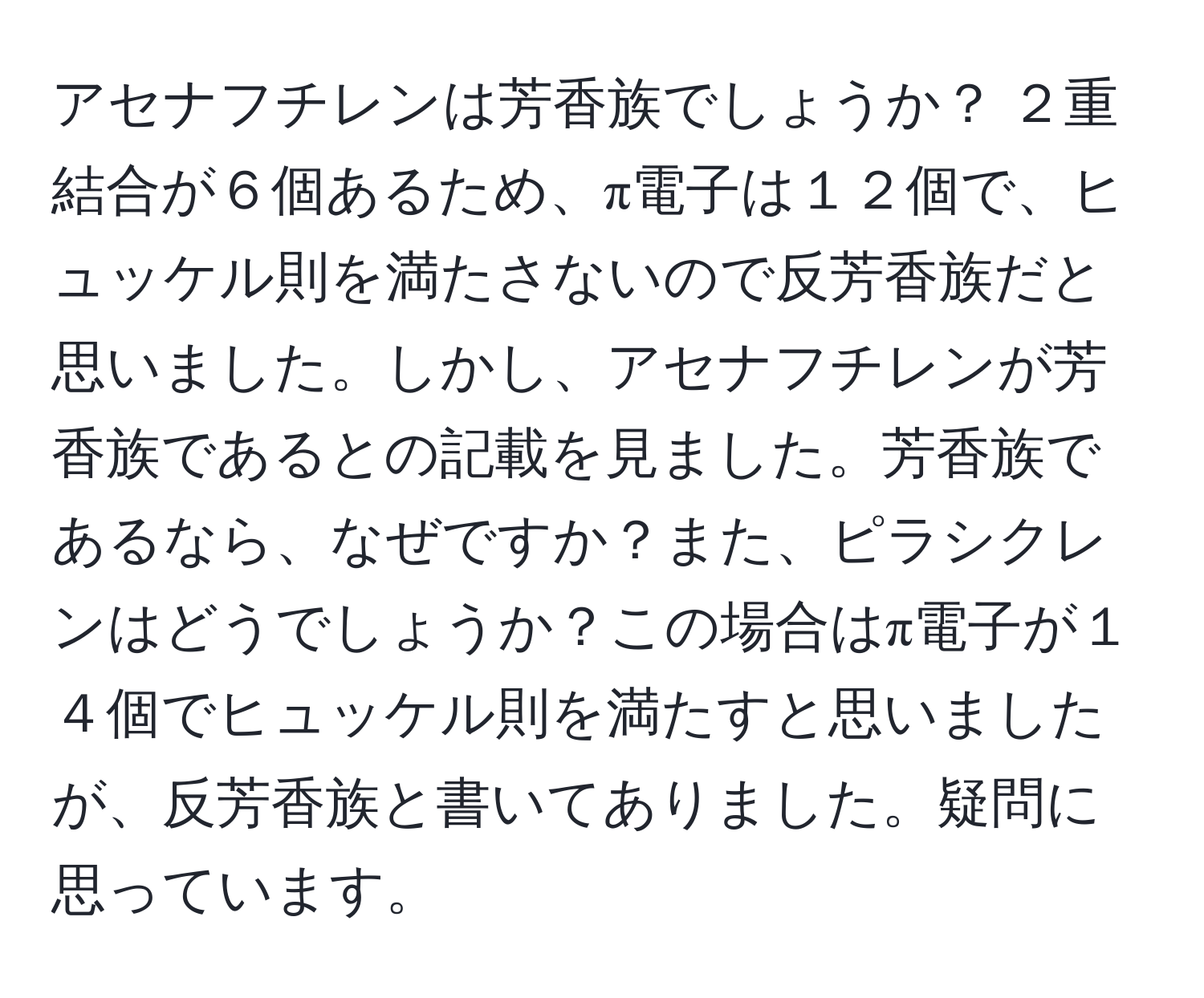 アセナフチレンは芳香族でしょうか？ ２重結合が６個あるため、π電子は１２個で、ヒュッケル則を満たさないので反芳香族だと思いました。しかし、アセナフチレンが芳香族であるとの記載を見ました。芳香族であるなら、なぜですか？また、ピラシクレンはどうでしょうか？この場合はπ電子が１４個でヒュッケル則を満たすと思いましたが、反芳香族と書いてありました。疑問に思っています。