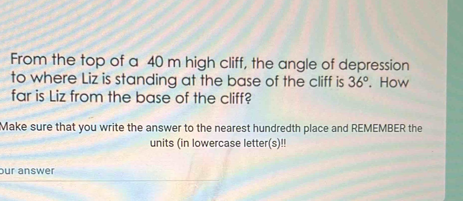 From the top of a 40 m high cliff, the angle of depression 
to where Liz is standing at the base of the cliff is 36°. How 
far is Liz from the base of the cliff? 
Make sure that you write the answer to the nearest hundredth place and REMEMBER the 
units (in lowercase letter(s)!! 
our answer