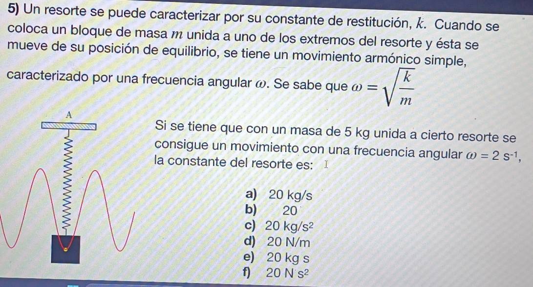 Un resorte se puede caracterizar por su constante de restitución, k. Cuando se
coloca un bloque de masa m unida a uno de los extremos del resorte y ésta se
mueve de su posición de equilibrio, se tiene un movimiento armónico simple,
caracterizado por una frecuencia angular ω. Se sabe que omega =sqrt(frac k)m
Si se tiene que con un masa de 5 kg unida a cierto resorte se
consigue un movimiento con una frecuencia angular omega =2s^(-1), 
la constante del resorte es: I
a) 20 kg/s
b) 20
c) 20kg/s^2
d) 20 N/m
e) 20 kg s
f 20Ns^2