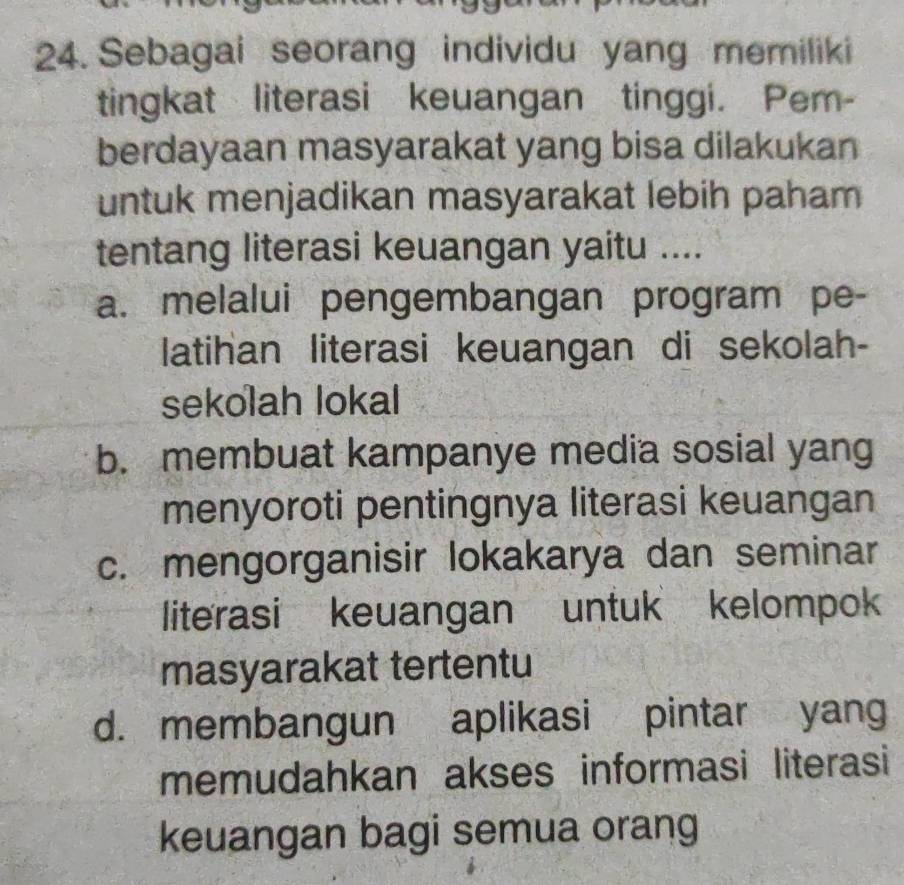 Sebagai seorang individu yang memiliki
tingkat literasi keuangan tinggi. Pem-
berdayaan masyarakat yang bisa dilakukan
untuk menjadikan masyarakat lebih paham
tentang literasi keuangan yaitu ....
a. melalui pengembangan program pe-
latihan literasi keuangan di sekolah-
sekolah lokal
b. membuat kampanye media sosial yang
menyoroti pentingnya literasi keuangan
c. mengorganisir lokakarya dan seminar
literasi keuangan untuk kelompok
masyarakat tertentu
d. membangun aplikasi pintar yang
memudahkan akses informasi literasi
keuangan bagi semua orang