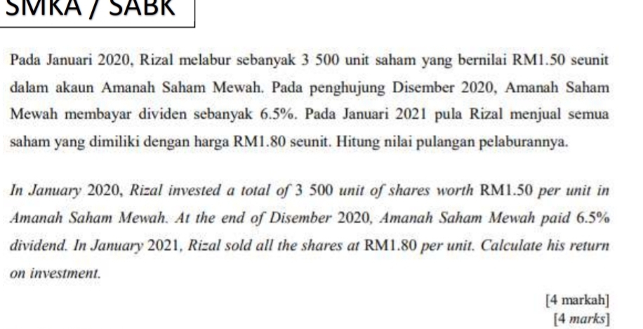 ŠMRA / SÁBR 
Pada Januari 2020, Rizal melabur sebanyak 3 500 unit saham yang bernilai RM1.50 seunit 
dalam akaun Amanah Saham Mewah. Pada penghujung Disember 2020, Amanah Saham 
Mewah membayar dividen sebanyak 6.5%. Pada Januari 2021 pula Rizal menjual semua 
saham yang dimiliki dengan harga RM1.80 seunit. Hitung nilai pulangan pelaburannya. 
In January 2020, Rizal invested a total of 3 500 unit of shares worth RM1.50 per unit in 
Amanah Saham Mewah. At the end of Disember 2020, Amanah Saham Mewah paid 6.5%
dividend. In January 2021, Rizal sold all the shares at RM1.80 per unit. Calculate his return 
on investment. 
[4 markah] 
[4 marks]