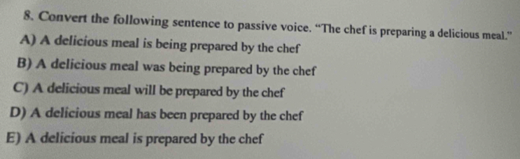 Convert the following sentence to passive voice. “The chef is preparing a delicious meal.”
A) A delicious meal is being prepared by the chef
B) A delicious meal was being prepared by the chef
C) A delicious meal will be prepared by the chef
D) A delicious meal has been prepared by the chef
E) A delicious meal is prepared by the chef