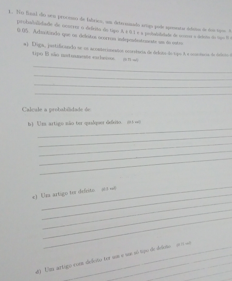 No final do seu processo de fabrico, um determinado artigo pode apresentar defeitos de doi tipos. A 
probabilidade de ocorrer o defeito do tipo Aé 0.1 e a probabilidade de ocorrer o defeito do tipo B é
0.05. Admitindo que os defeitos ocorrem independentemente um do outro 
a) Diga, justificando se os acontecimentos ocorrência de defeito do tipo A e ocorrência de defeito de 
tipo B são mutuamente exclusivos. (0.75 val) 
_ 
_ 
_ 
_ 
Calcule a probabilidade de: 
_ 
b) Um artigo não ter qualquer defeito. (0.5 val) 
_ 
_ 
_ 
_ 
_ 
_ 
c) Um artigo ter defeito. (0.5 val) 
_ 
_ 
_ 
d) Um artigo com defeito ter um e um só tipo de defeito. (a 75 va 
_