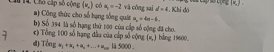 của cấp số cộng (u_n). 
Cầu 14. Cho cấp số cộng (u_n) có u_1=-2 và công sai d=4. Khi đó 
a) Công thức cho số hạng tổng quát u_n=4n-6. 
b) Số 394 là số hạng thứ 100 của cấp số cộng đã cho. 
c) Tổng 100 số hạng đầu của cấp số cộng (u_n) bằng 19600. 
d) Tongu_2+u_4+u_6+...+u_100 là 5000.